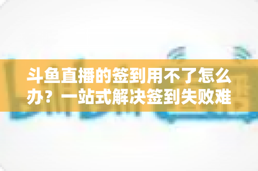 斗鱼直播的签到用不了怎么办？一站式解决签到失败难题的实用指南
