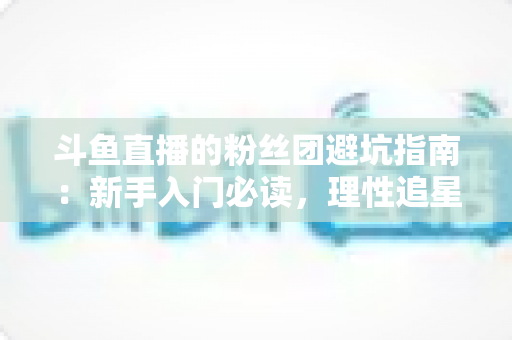 斗鱼直播的粉丝团避坑指南：新手入门必读，理性追星不踩雷