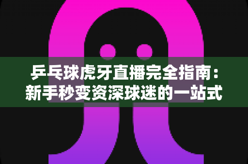 乒乓球虎牙直播完全指南:新手秒变资深球迷的一站式观赛宝典 乒乓球虎牙直播完全指南:新手秒变资深球迷的一站式观赛宝典