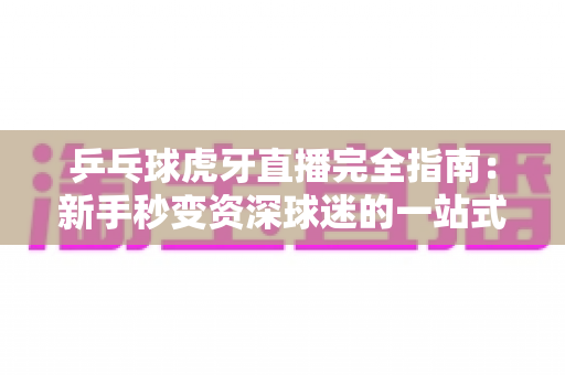 乒乓球虎牙直播完全指南：新手秒变资深球迷的一站式观赛宝典