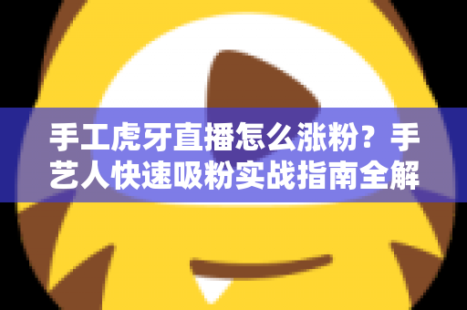 手工虎牙直播怎么涨粉？手艺人快速吸粉实战指南全解析