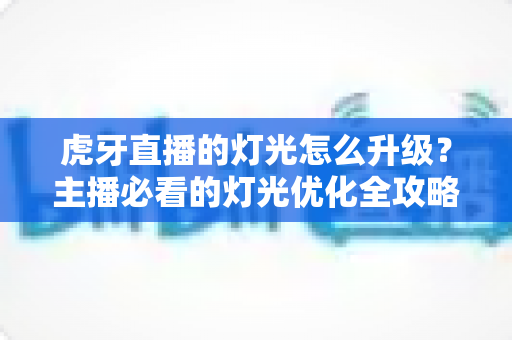 虎牙直播的灯光怎么升级？主播必看的灯光优化全攻略
