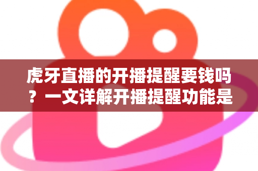 虎牙直播的开播提醒要钱吗？一文详解开播提醒功能是否免费及设置全攻略