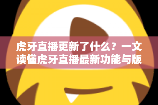 虎牙直播更新了什么？一文读懂虎牙直播最新功能与版本变化全解析
