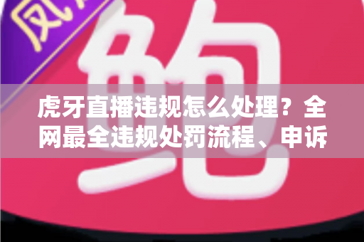 虎牙直播违规怎么处理？全网最全违规处罚流程、申诉方法与避坑指南一篇文章看懂