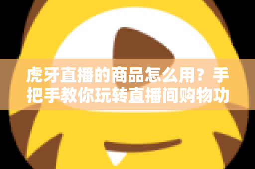 虎牙直播的商品怎么用?手把手教你玩转直播间购物功能的完整攻略 虎牙直播的商品怎么用?手把手教你玩转直播间购物功能的完整攻略