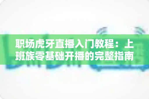 职场虎牙直播入门教程：上班族零基础开播的完整指南与涨粉变现攻略