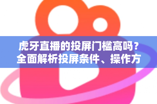 虎牙直播的投屏门槛高吗？全面解析投屏条件、操作方法与实用避坑指南
