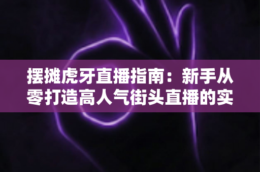 摆摊虎牙直播指南：新手从零打造高人气街头直播的实战全攻略