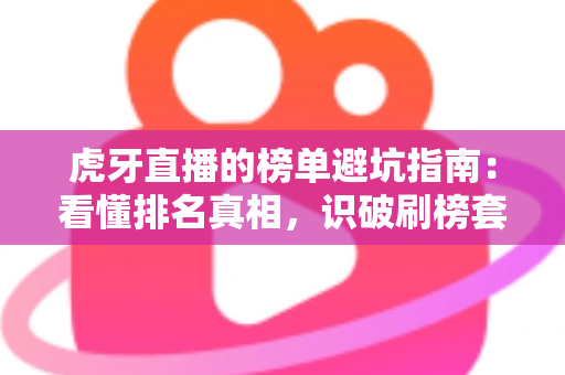虎牙直播的榜单避坑指南：看懂排名真相，识破刷榜套路，守住你的钱包与账号