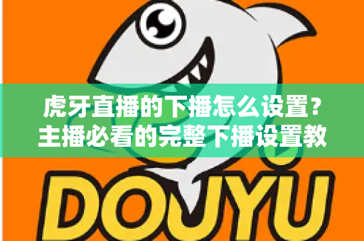 虎牙直播的下播怎么设置?主播必看的完整下播设置教程与实用技巧 虎牙直播的下播怎么设置?主播必看的完整下播设置教程与实用技巧