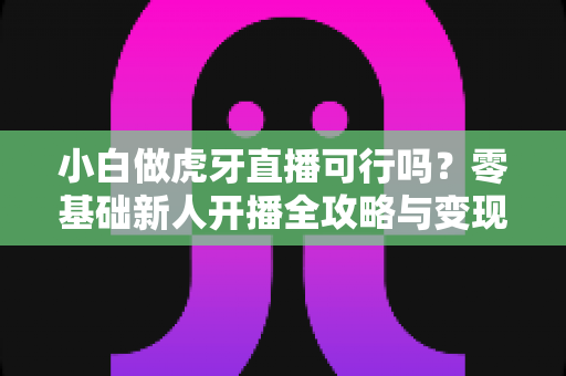 小白做虎牙直播可行吗？零基础新人开播全攻略与变现前景深度解析