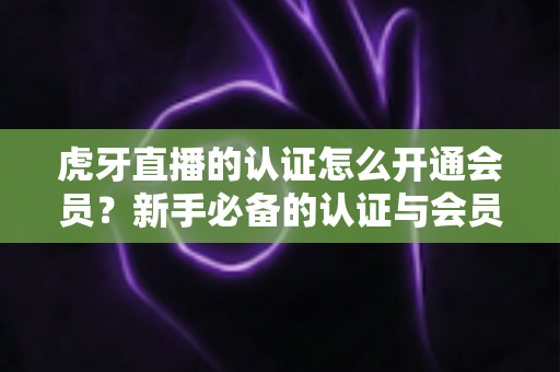 虎牙直播的认证怎么开通会员？新手必备的认证与会员开通全攻略
