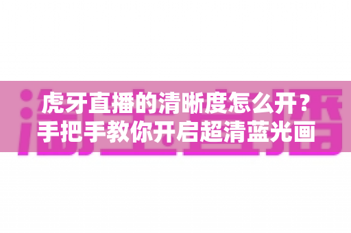 虎牙直播的清晰度怎么开？手把手教你开启超清蓝光画质，享受极致流畅的观赛体验