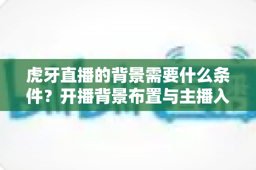 虎牙直播的背景需要什么条件？开播背景布置与主播入驻要求全解析