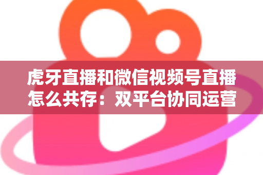 虎牙直播和微信视频号直播怎么共存：双平台协同运营的完整策略指南