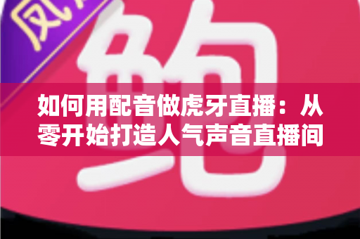 如何用配音做虎牙直播：从零开始打造人气声音直播间的完整指南