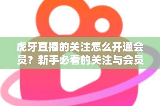 虎牙直播的关注怎么开通会员？新手必看的关注与会员开通全流程指南