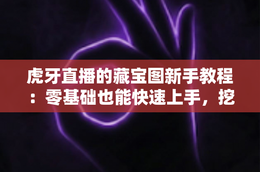 虎牙直播的藏宝图新手教程：零基础也能快速上手，挖宝赢奖励全攻略