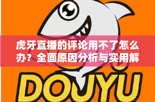 虎牙直播的评论用不了怎么办?全面原因分析与实用解决方法指南 虎牙直播的评论用不了怎么办?全面原因分析与实用解决方法指南