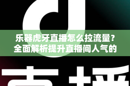 乐器虎牙直播怎么拉流量？全面解析提升直播间人气的实战运营指南