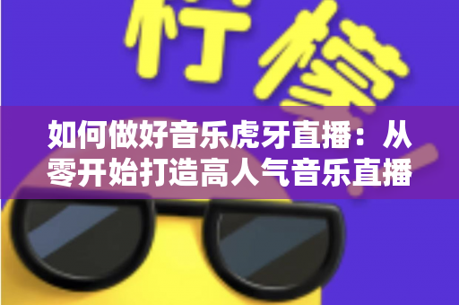 如何做好音乐虎牙直播：从零开始打造高人气音乐直播间的完整实战指南