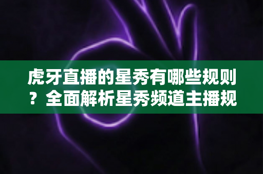 虎牙直播的星秀有哪些规则？全面解析星秀频道主播规范与内容要求