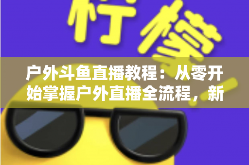 户外斗鱼直播教程：从零开始掌握户外直播全流程，新手也能快速上手