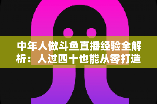 中年人做斗鱼直播经验全解析：人过四十也能从零打造高人气直播间的实战指南