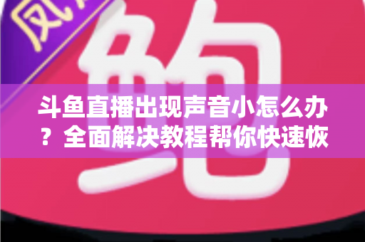 斗鱼直播出现声音小怎么办？全面解决教程帮你快速恢复音量
