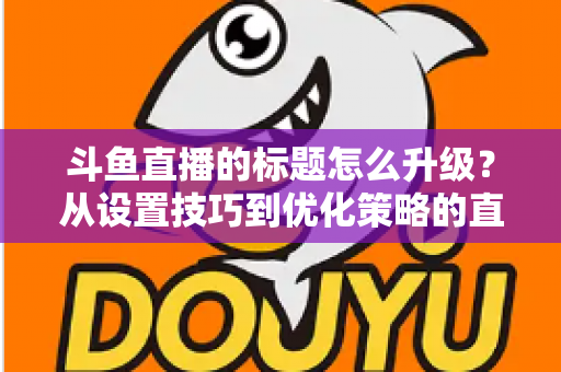 斗鱼直播的标题怎么升级?从设置技巧到优化策略的直播间人气提升全攻略 斗鱼直播的标题怎么升级?从设置技巧到优化策略的直播间人气提升全攻略