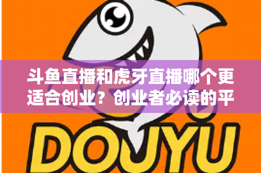 斗鱼直播和虎牙直播哪个更适合创业？创业者必读的平台选择深度分析