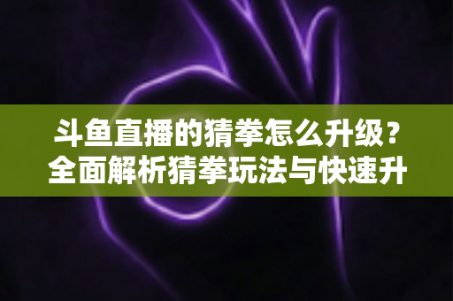 斗鱼直播的猜拳怎么升级？全面解析猜拳玩法与快速升级实用攻略