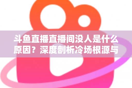 斗鱼直播直播间没人是什么原因？深度剖析冷场根源与提升人气的实用攻略