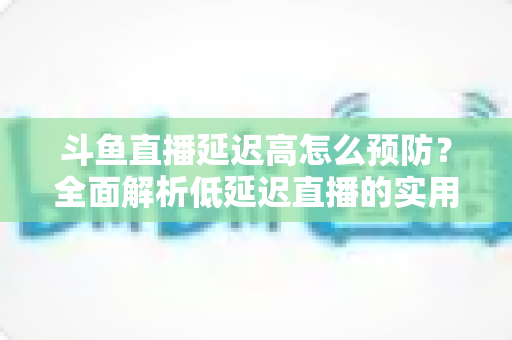 斗鱼直播延迟高怎么预防？全面解析低延迟直播的实用方案与优化技巧
