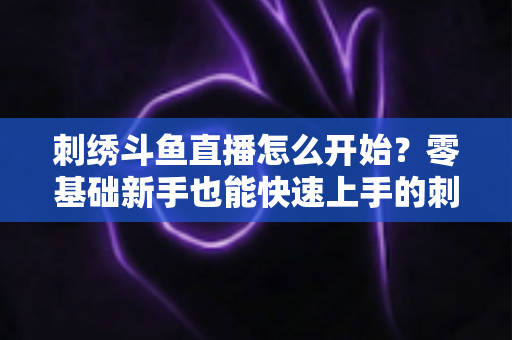 刺绣斗鱼直播怎么开始？零基础新手也能快速上手的刺绣直播实战指南
