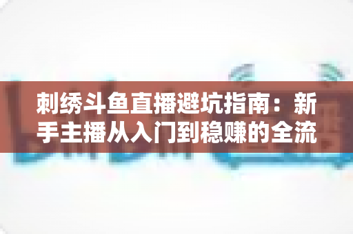 刺绣斗鱼直播避坑指南:新手主播从入门到稳赚的全流程防雷手册 刺绣斗鱼直播避坑指南:新手主播从入门到稳赚的全流程防雷手册