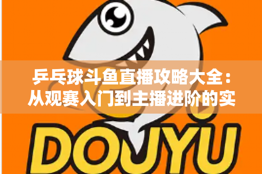 乒乓球斗鱼直播攻略大全：从观赛入门到主播进阶的实用指南