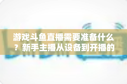 游戏斗鱼直播需要准备什么？新手主播从设备到开播的一站式入门指南