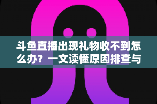 斗鱼直播出现礼物收不到怎么办？一文读懂原因排查与高效解决方案