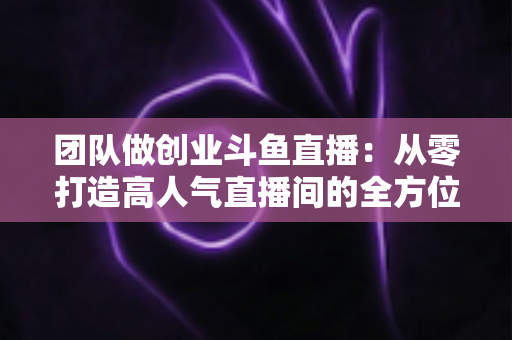 团队做创业斗鱼直播:从零打造高人气直播间的全方位实战指南 团队做创业斗鱼直播:从零打造高人气直播间的全方位实战指南