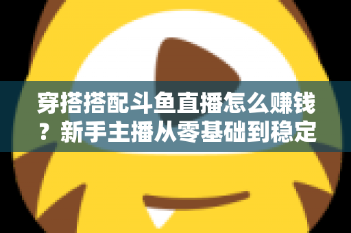 穿搭搭配斗鱼直播怎么赚钱?新手主播从零基础到稳定变现的完整指南 穿搭搭配斗鱼直播怎么赚钱?新手主播从零基础到稳定变现的完整指南