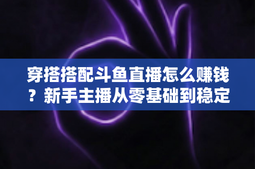 穿搭搭配斗鱼直播怎么赚钱？新手主播从零基础到稳定变现的完整指南