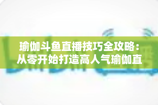 瑜伽斗鱼直播技巧全攻略:从零开始打造高人气瑜伽直播间的实战指南 瑜伽斗鱼直播技巧全攻略:从零开始打造高人气瑜伽直播间的实战指南
