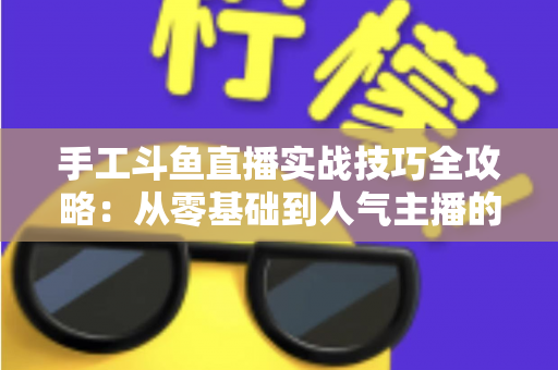 手工斗鱼直播实战技巧全攻略：从零基础到人气主播的完整实战指南