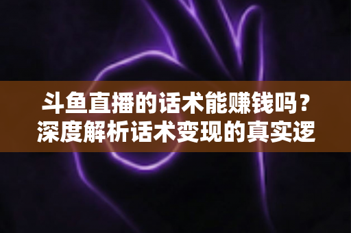 斗鱼直播的话术能赚钱吗？深度解析话术变现的真实逻辑与实操赚钱指南