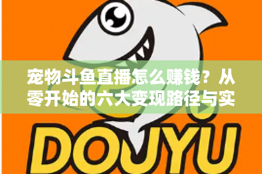 宠物斗鱼直播怎么赚钱？从零开始的六大变现路径与实战运营全攻略
