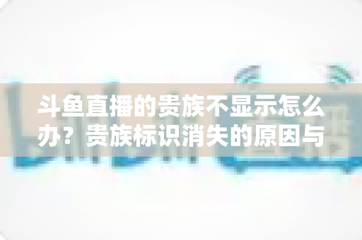 斗鱼直播的贵族不显示怎么办？贵族标识消失的原因与解决方法全攻略
