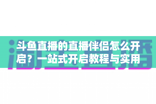 斗鱼直播的直播伴侣怎么开启？一站式开启教程与实用技巧完全指南