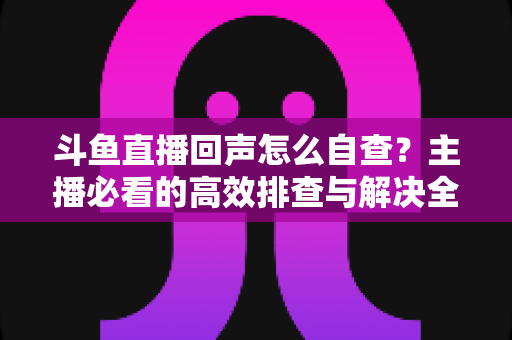 斗鱼直播回声怎么自查？主播必看的高效排查与解决全攻略